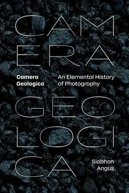 Siobhan Angus: Camera Geologica - An Elemental History of Photography